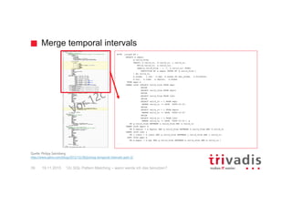 Merge temporal intervals
12c SQL Pattern Matching – wann werde ich das benutzen?39
WITH joined AS (
SELECT e.empno,
g.valid_from,
LEAST( e.valid_to, d.valid_to, j.valid_to,
NVL(m.valid_to, e.valid_to),
LEAD(g.valid_from - 1, 1, e.valid_to) OVER(
PARTITION BY e.empno ORDER BY g.valid_from )
) AS valid_to,
e.ename, j.job, e.mgr, m.ename AS mgr_ename, e.hiredate,
e.sal, e.comm, e.deptno, d.dname
FROM empv e
INNER JOIN (SELECT valid_from FROM empv
UNION
SELECT valid_from FROM deptv
UNION
SELECT valid_from FROM jobv
UNION
SELECT valid_to + 1 FROM empv
WHERE valid_to != DATE '9999-12-31'
UNION
SELECT valid_to + 1 FROM deptv
WHERE valid_to != DATE '9999-12-31'
UNION
SELECT valid_to + 1 FROM jobv
WHERE valid_to != DATE '9999-12-31') g
ON g.valid_from BETWEEN e.valid_from AND e.valid_to
INNER JOIN deptv d
ON d.deptno = e.deptno AND g.valid_from BETWEEN d.valid_from AND d.valid_to
INNER JOIN jobv j
ON j.jobno = e.jobno AND g.valid_from BETWEEN j.valid_from AND j.valid_to
LEFT JOIN empv m
ON m.empno = e.mgr AND g.valid_from BETWEEN m.valid_from AND m.valid_to )
...
Quelle: Philipp Salvisberg:
http://www.salvis.com/blog/2012/12/28/joining-temporal-intervals-part-2/
19.11.2015
 