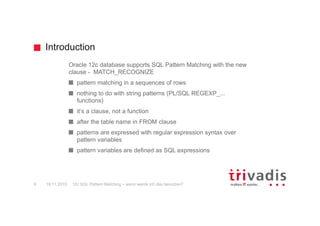Introduction
Oracle 12c database supports SQL Pattern Matching with the new
clause - MATCH_RECOGNIZE
pattern matching in a sequences of rows
nothing to do with string patterns (PL/SQL REGEXP_...
functions)
it‘s a clause, not a function
after the table name in FROM clause
patterns are expressed with regular expression syntax over
pattern variables
pattern variables are defined as SQL expressions
19.11.2015 12c SQL Pattern Matching – wann werde ich das benutzen?8
 