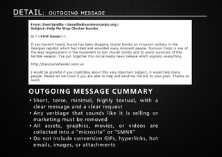 Deta i l : Outgoing Message 
outgoing message cummary 
• Short, terse, minimal, highly textual, with a 
clear message and a clear request 
• Any verbiage that sounds like it is selling or 
marketing must be removed 
• All assets, graphics, movies, or videos are 
collected into a “microsite” or “SMNR” 
• Do not include conversion GIFs, hyperlinks, hot 
emails, images, or attachments 
 