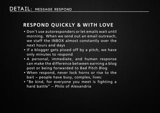 Deta i l : Message respond 
Respond Quickly & With Love 
• Don’t use autoresponders or let emails wait until 
morning. When we send out an email outreach, 
we staff the INBOX almost constantly over the 
next hours and days 
• If a blogger gets pissed off by a pitch, we have 
only minutes to respond 
• A personal, immediate, and human response 
can make the difference between earning a blog 
post or being forwarded to Bad Pitch Blog 
• When respond, never lock horns or rise to the 
bait – people have busy, complex, lives: 
• “Be kind, for everyone you meet is fighting a 
hard battle” -- Philo of Alexandria 
 