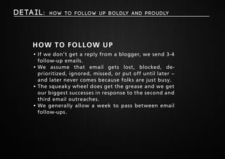 Deta i l : How to follow up boldly and proudly 
How to follow up 
• If we don’t get a reply from a blogger, we send 3-4 
follow-up emails. 
• We assume that email gets lost, blocked, de-prioritized, 
ignored, missed, or put off until later – 
and later never comes because folks are just busy. 
• The squeaky wheel does get the grease and we get 
our biggest successes in response to the second and 
third email outreaches. 
• We generally allow a week to pass between email 
follow-ups. 
 