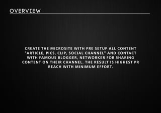Create the microsite with pre setup all content 
"article, pics, clip, social channel" and contact 
with famous blogger, networker for sharing 
content on their channel. The result is highest PR 
reach with minimum effort. 
overview 
 
