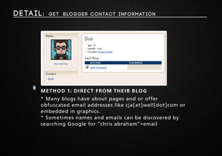 Deta i l : get Blogger Contact Information 
Method 1 1: direct from their blog 
* Many blogs have about pages and or offer 
obfuscated email addresses like cja[at]well[dot]com or 
embedded in graphics. 
* Sometimes names and emails can be discovered by 
searching Google for “chris abraham”+email 
 