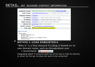 Deta i l : get Blogger Contact Information 
2 Method 2: Using domaintools 
“Who is” is a fine resource if a blog is hosted on its 
own domain name, such as chrisabraham.com 
I recommend : 
Long-story short: if someone goes out of his way to hide his identity 
or email, let him go, he does not want to be contacted! 
 