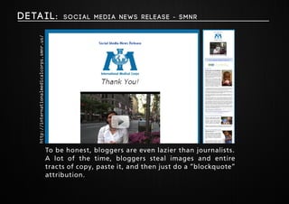 Deta i l : Soci al Medi a News Release - SMNR 
To be honest, bloggers are even lazier than journalists. 
A lot of the time, bloggers steal images and entire 
tracts of copy, paste it, and then just do a “blockquote” 
attribution. 
http://internationalmedicalcorps.smnr.us/ 
 