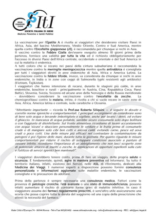 La vaccinazione per l’Epatite A è rivolta ai viaggiatori che desiderano visitare Paesi in
Africa, Asia, del bacino Mediterraneo, Medio Oriente, Centro e Sud America, mentre
quella contro l’Encefalite giapponese (JE), è raccomandata per chiunque si rechi in Asia.
Il vaccino contro la Febbre Gialla dev’essere eseguito almeno 10 giorni prima della
partenza, fornisce una validità per tutta la vita ed è richiesto obbligatoriamente per
l’accesso in diversi Paesi dell’Africa centrale, occidentale e orientale e del Sud America in
cui la malattia è endemica.
A tutti coloro che si recano nei paesi della cintura subsahariana è raccomandata la
vaccinazione contro la meningite meningococcica mentre quella antirabbica è consigliata
per tutti i viaggiatori diretti in aree endemiche di Asia, Africa e America Latina. La
vaccinazione contro la febbre tifoide, invece, va considerata da chiunque si rechi in aree
endemiche, in India o in zone con ceppi di Salmonella typhi resistenti agli antibiotici
(Vietnam, Tajikistan).
I viaggiatori che hanno intenzione di recarsi, durante le stagioni più calde, in aree
endemiche, boschive e rurali - principalmente in Austria, Cina, Repubblica Ceca, Paesi
Baltici, Slovenia, Svezia, Svizzera ed alcune aree della Norvegia e della Russia meridionale
- dovrebbero considerare la vaccinazione contro l’encefalite da zecche. La
chemioprofilassi contro la malaria, infine, è rivolta a chi si vuole recare in vaste zone di
Asia, Africa, America latina e centrale, isole caraibiche e Oceania.
“Altrettanto importante – ricorda la Prof.ssa Roberta Siliquini – è seguire le dovute e
corrette norme igieniche e comportamentali. I principali accorgimenti da considerare sono
di bere solo acqua e bevande imbottigliate e sigillate, anche per lavarsi i denti, ed evitare
il ghiaccio. In mancanza di acqua potabile, sarebbe sicuro consumarla solo dopo bollitura
o con l’aggiunta di disinfettante. Sul fronte alimentare ricordiamo di lavare accuratamente
con acqua ‘sicura’ e sbucciare personalmente le verdure e la frutta prima di consumarle
crude e di mangiare solo cibi ben cotti e ancora caldi, evitando carne, pesce ed uova
crudi o poco cotti. Una delle misure più efficaci nel contrastare la contaminazione da
patogeni è poi l’igiene delle mani, durante tutta la giornata. Per quanto riguarda le misure
comportamentali per ridurre il rischio di sviluppare condizioni associate a punture di
zanzare infette, ricordiamo l’importanza di un abbigliamento che non lasci scoperte zone
di potenziale attacco di insetti o zecche, le applicazioni di opportuni repellenti sulla cute
e l’utilizzo di servizi igienici ben mantenuti”.
I viaggiatori dovrebbero tenere conto, prima di fare un viaggio, della propria salute e
sicurezza. È fondamentale, quindi, agire in maniera preventiva ed informarsi. Su tutto il
territorio italiano, infatti, esistono dei Servizi, nelle ASL di riferimento, dedicati alla
Medicina dei Viaggi. I numerosi esperti a disposizione possono fornire consulenza
personalizzata e informazioni aggiornate sulle malattie endemiche, le vaccinazioni
consigliate e le precauzioni da adottare.
Prima della partenza è sempre necessaria una consulenza medica. Fattori come la
presenza di patologie croniche, l’età avanzata o uno stato di immunodeficienza, possono
infatti aumentare il rischio di contrarre forme gravi di malattie infettive. In caso il
viaggiatore assuma dei farmaci regolarmente prescritti, è senz’altro utile assicurarsene una
scorta che possa coprire tutta la durata del soggiorno ed una copia della prescrizione che
attesti la necessità del farmaco.
 