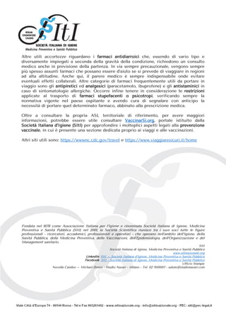 Altre utili accortezze riguardano i farmaci antidiarroici che, essendo di vario tipo e
diversamente impiegati a seconda della gravità della condizione, richiedono un consulto
medico anche in previsione della partenza. In via sempre precauzionale, vengono sempre
più spesso assunti farmaci che possano essere d’aiuto se si prevede di viaggiare in regioni
ad alta altitudine. Anche qui, il parere medico è sempre indispensabile onde evitare
eventuali effetti collaterali. Altre categorie di farmaci frequentemente utili da portare in
viaggio sono gli antipiretici ed analgesici (paracetamolo, ibuprofene) e gli antistaminici in
caso di sintomatologie allergiche. Occorre infine tenere in considerazione le restrizioni
applicate al trasporto di farmaci stupefacenti o psicotropi, verificando sempre la
normativa vigente nel paese ospitante e avendo cura di segnalare con anticipo la
necessità di portare quel determinato farmaco, abbinato alla prescrizione medica.
Oltre a consultare la propria ASL territoriale di riferimento, per avere maggiori
informazioni, potrebbe essere utile consultare VaccinarSì.org, portale istituito dalla
Società Italiana d’Igiene (SItI) per approfondire i molteplici aspetti legati alla prevenzione
vaccinale, in cui è presente una sezione dedicata proprio ai viaggi e alle vaccinazioni.
Altri siti utili sono: https://wwwnc.cdc.gov/travel e https://www.viaggiaresicuri.it/home
Fondata nel 1878 come Associazione Italiana per l’Igiene e rinominata Società Italiana di Igiene, Medicina
Preventiva e Sanità Pubblica (SItI) nel 2001, la Società Scientifica riunisce tra i suoi soci tutte le figure
professionali - ricercatori, accademici, professionisti e operatori - che operano nell’ambito dell’Igiene, della
Sanità Pubblica, della Medicina Preventiva, delle Vaccinazioni, dell’Epidemiologia, dell’Organizzazione e del
Management sanitario.
SItI
Società Italiana di Igiene, Medicina Preventiva e Sanità Pubblica
www.sitinazionale.org
LinkedIn: SItI – Società Italiana d’Igiene, Medicina Preventiva e Sanità Pubblica
Facebook: SItI - Società Italiana di Igiene, Medicina Preventiva e Sanità Pubblica
Ufficio Stampa:
Novella Candeo – Michael Dones - Studio Nazari - Milano - Tel. 02 76110017 - salute@studionazari.com
 
