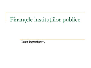 Finanţele instituţiilor publice
Curs introductiv
 