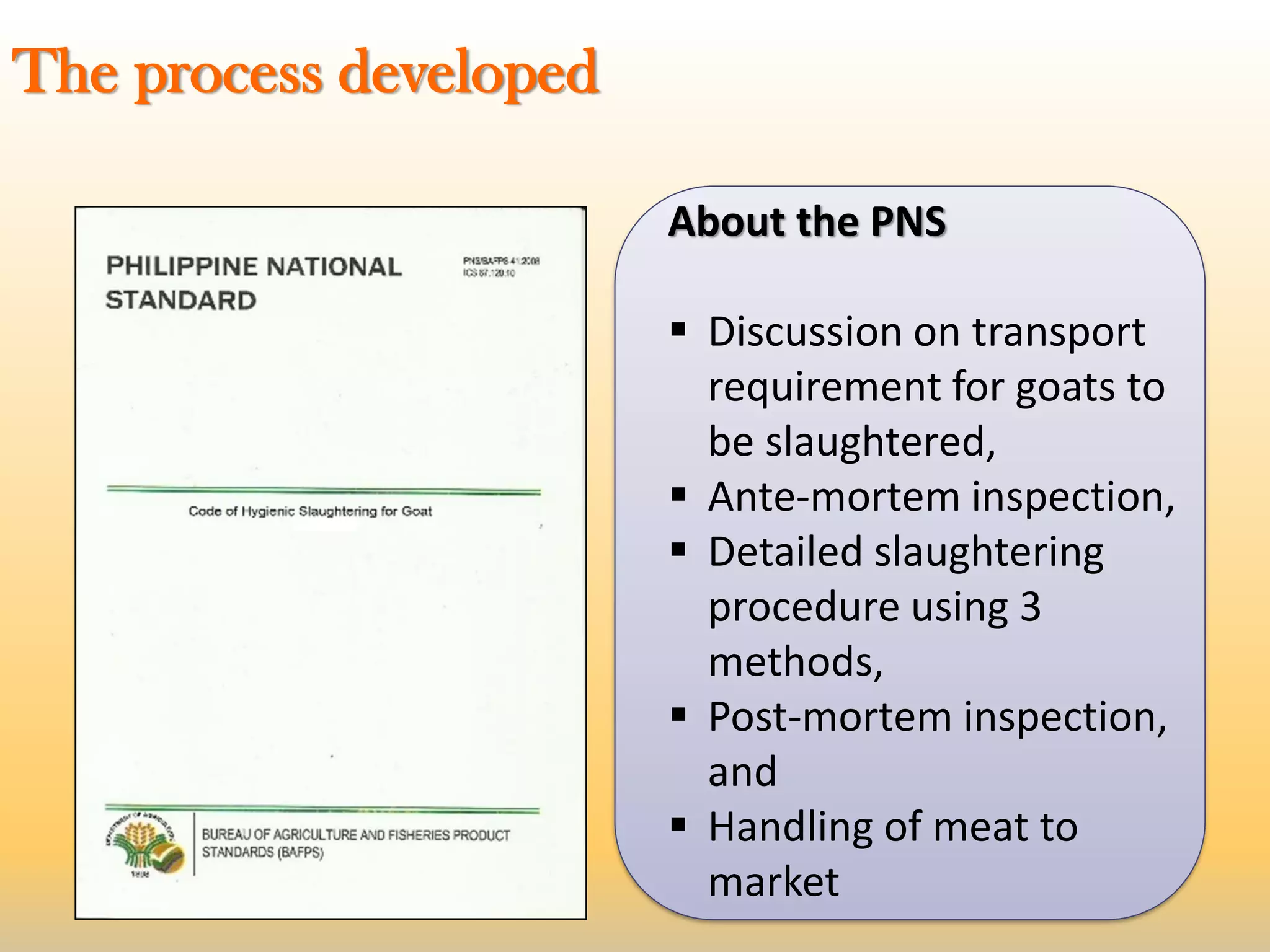 About the PNS
 Discussion on transport
requirement for goats to
be slaughtered,
 Ante-mortem inspection,
 Detailed slaughtering
procedure using 3
methods,
 Post-mortem inspection,
and
 Handling of meat to
market
The process developed
 