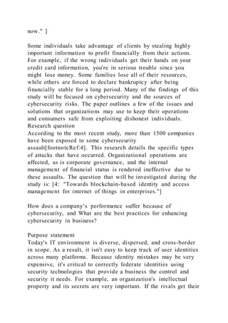 now." ]
Some individuals take advantage of clients by stealing highly
important information to profit financially from their actions.
For example, if the wrong individuals get their hands on your
credit card information, you're in serious trouble since you
might lose money. Some families lose all of their resources,
while others are forced to declare bankruptcy after being
financially stable for a long period. Many of the findings of this
study will be focused on cybersecurity and the sources of
cybersecurity risks. The paper outlines a few of the issues and
solutions that organizations may use to keep their operations
and consumers safe from exploiting dishonest individuals.
Research question
According to the most recent study, more than 1500 companies
have been exposed to some cybersecurity
assault[footnoteRef:4]. This research details the specific types
of attacks that have occurred. Organizational operations are
affected, as is corporate governance, and the internal
management of financial status is rendered ineffective due to
these assaults. The question that will be investigated during the
study is: [4: "Towards blockchain-based identity and access
management for internet of things in enterprises."]
How does a company’s performance suffer because of
cybersecurity, and What are the best practices for enhancing
cybersecurity in business?
Purpose statement
Today's IT environment is diverse, dispersed, and cross-border
in scope. As a result, it isn't easy to keep track of user identities
across many platforms. Because identity mistakes may be very
expensive, it's critical to correctly federate identities using
security technologies that provide a business the control and
security it needs. For example, an organization's intellectual
property and its secrets are very important. If the rivals get their
 