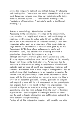 access the company's network and inflict damage by changing
and stealing data. Contractors and other low-skilled staff are the
most dangerous insiders since they may unintentionally inject
malware into the system. [7: "Intellectual property—The
Foundation of Innovation: A scientist's guide to intellectual
property." ]
Research methodology: Quantitative method
According to the information presented in the introduction,
cybersecurity is a complicated problem, and a wide range of
strategies will be used to gather data. It will be difficult to
obtain and filter information on corporate security since most
companies either deny or are unaware of the cyber risks. A
large amount of information is released each year by the US
Department Of Defense about cybersecurity goals and
procedures. Thus, this official data will help establish a
quantitative foundation for corporate security.
Through interviews, we will gather more quantitative data.
Security experts and others suspected of posing a cyber security
danger will focus on the first interview. Participants for the
interview will be recruited using a combination of traditional
methods such as word-of-mouth and specialized websites and
seminars. Businesses from a wide range of demographics will be
notified about their involvement in an interview assessing the
current state of cybersecurity. None of the information listed
above will be discussed during the interview to prevent bias in
favor of the research questions. Instead, questions on dangers
and targeted groups will be left unanswered so that participants
may express their views based on their own experiences. The
research will go on to hypothesis testing after the required
quantitative data has been gathered from the study of business
organizations. Search engines like Google Scholar or others
may be used to locate information and publications gathered by
other scholars on cybersecurity.
Putting all of this information together will provide you with
 