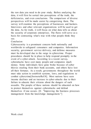 the raw data you need to do your study. Before analyzing the
data, it will first be sorted into perceptions of the truth, the
deficiencies, and even conclusions. The comparison of diverse
perspectives will be made easier by categorizing them. The
survey will examine the perceptions of businesses and hackers.
Interviews and other relevant organizations will be used to get
the data. As for truth, it will focus on what data tells us about
the security of corporate enterprises. The flaws will serve as a
basis for contrasting what's true with what people think they
see.
Conclusion
Cybersecurity is a prominent concern both nationally and
worldwide to safeguard consumers and companies. Information
security, government service delivery, and defense measures
must be developed due to the surge in cybercrime. Proper
procedures should be in place to help respond promptly in the
event of a cyber-attack. According to a recent survey,
cyberattacks have cost many people and companies much
money. Some individuals have gone broke because of cyber
thieves stealing from their bank accounts, and others have lost
all their fortunes. As a result, governments throughout the world
must take action to establish systems, laws, and regulations to
combat cybercrime[footnoteRef:8]. Most nations have seen
income declines and an increase in cyber-attacks due to their
failure to educate their citizens about the dangers of such
assaults. The people of these nations should be educated on how
to protect themselves against cyberattacks and defend
themselves if one occurs. [8: "Improving the business processes
management from the knowledge management."]
Work cited
 