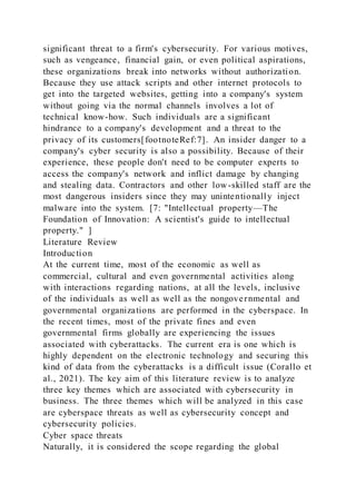 significant threat to a firm's cybersecurity. For various motives,
such as vengeance, financial gain, or even political aspirations,
these organizations break into networks without authorization.
Because they use attack scripts and other internet protocols to
get into the targeted websites, getting into a company's system
without going via the normal channels involves a lot of
technical know-how. Such individuals are a significant
hindrance to a company's development and a threat to the
privacy of its customers[footnoteRef:7]. An insider danger to a
company's cyber security is also a possibility. Because of their
experience, these people don't need to be computer experts to
access the company's network and inflict damage by changing
and stealing data. Contractors and other low-skilled staff are the
most dangerous insiders since they may unintentionally inject
malware into the system. [7: "Intellectual property—The
Foundation of Innovation: A scientist's guide to intellectual
property." ]
Literature Review
Introduction
At the current time, most of the economic as well as
commercial, cultural and even governmental activities along
with interactions regarding nations, at all the levels, inclusive
of the individuals as well as well as the nongovernmental and
governmental organizations are performed in the cyberspace. In
the recent times, most of the private fines and even
governmental firms globally are experiencing the issues
associated with cyberattacks. The current era is one which is
highly dependent on the electronic technology and securing this
kind of data from the cyberattacks is a difficult issue (Corallo et
al., 2021). The key aim of this literature review is to analyze
three key themes which are associated with cybersecurity in
business. The three themes which will be analyzed in this case
are cyberspace threats as well as cybersecurity concept and
cybersecurity policies.
Cyber space threats
Naturally, it is considered the scope regarding the global
 