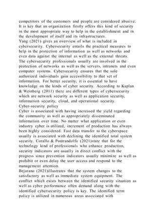 competitors of the customers and people are considered abusive.
It is key that an organization firstly offers this kind of security
in the most appropriate way to help in the establishment and in
the development of itself and its infrastructures.
Yang (2021) gives an overview of what is included in
cybersecurity. Cybersecurity entails the practical measures to
help in the protection of information as well as networks and
even data against the internal as well as the external threats.
The cybersecurity professionals usually are involved in the
protection of networks as well as the servers, intranets and even
computer systems. Cybersecurity ensures that the sole
authorized individuals gain accessibility to that set of
information. For better security, it is essential to have
knowledge on the kinds of cyber security. According to Kaplan
& Weinberg (2011) there are different types of cybersecurity
which are network security as well as application security,
information security, cloud, and operational security.
Cyber-security policy
Cyber is associated with having increased the yield regarding
the community as well as appropriately disseminated
information over time. No matter what application or even
industry cyber is utilized, increment of production has always
been highly considered. Fast data transfer to the cyberspace
usually is associated with declining the identified total system
security. Corallo & Pontrandolfo (2021)state that for the
technology kind of professionals who enhance production,
security indicators are usually in direct conflict with the
progress since prevention indicators usually minimize as well as
prohibit or even delay the user access and respond to the
management attention.
Bejarano (2021)illustrates that the system changes to the
satisfactory as well as immediate system equipment. The
conflict which exists between the identified security situation as
well as cyber performance often demand along with the
identified cybersecurity policy is key. The identified term
policy is utilized in numerous areas associated with
 