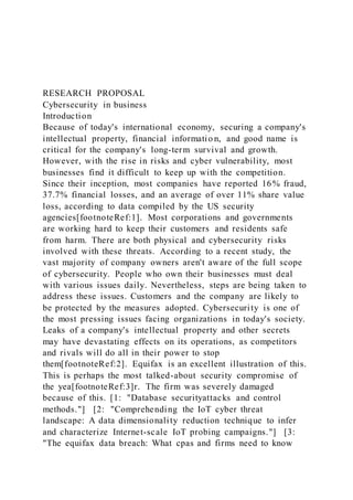 RESEARCH PROPOSAL
Cybersecurity in business
Introduction
Because of today's international economy, securing a company's
intellectual property, financial informatio n, and good name is
critical for the company's long-term survival and growth.
However, with the rise in risks and cyber vulnerability, most
businesses find it difficult to keep up with the competition.
Since their inception, most companies have reported 16% fraud,
37.7% financial losses, and an average of over 11% share value
loss, according to data compiled by the US security
agencies[footnoteRef:1]. Most corporations and governments
are working hard to keep their customers and residents safe
from harm. There are both physical and cybersecurity risks
involved with these threats. According to a recent study, the
vast majority of company owners aren't aware of the full scope
of cybersecurity. People who own their businesses must deal
with various issues daily. Nevertheless, steps are being taken to
address these issues. Customers and the company are likely to
be protected by the measures adopted. Cybersecurity is one of
the most pressing issues facing organizations in today's society.
Leaks of a company's intellectual property and other secrets
may have devastating effects on its operations, as competitors
and rivals will do all in their power to stop
them[footnoteRef:2]. Equifax is an excellent illustration of this.
This is perhaps the most talked-about security compromise of
the yea[footnoteRef:3]r. The firm was severely damaged
because of this. [1: "Database securityattacks and control
methods."] [2: "Comprehending the IoT cyber threat
landscape: A data dimensionality reduction technique to infer
and characterize Internet-scale IoT probing campaigns."] [3:
"The equifax data breach: What cpas and firms need to know
 