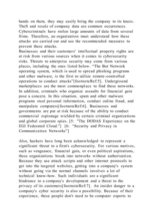 hands on them, they may easily bring the company to its knees.
Theft and resale of company data are common occurrences.
Cybercriminals have stolen large amounts of data from several
firms. Therefore, an organization must understand how these
attacks are carried out and use the recommended measures to
prevent these attacks.
Businesses and their customers' intellectual property rights are
at risk from various sources when it comes to cybersecurity
risks. Threats to enterprise security may come from various
places, including the ones listed below. “The Bot Network
operating system, which is used to spread phishing programs
and other malware, is the first to utilize remote-controlled
operations to conduct attacks”[footnoteRef:5]. Underground
marketplaces are the most commonplace to find these networks.
In addition, criminals who organize assaults for financial gain
pose a concern. In this situation, spam and other malware
programs steal personal information, conduct online fraud, and
manipulate computers[footnoteRef:6]. Businesses and
governments are put at risk because of the ability to conduct
commercial espionage wielded by certain criminal organizations
and global corporate spies. [5: "The DODAS Experience on the
EGI Federated Cloud."] [6: “Security and Privacy in
Communication Networks”]
Also, hackers have long been acknowledged to represent a
significant threat to a firm's cybersecurity. For various motives,
such as vengeance, financial gain, or even political aspirations,
these organizations break into networks without authorization.
Because they use attack scripts and other internet protocols to
get into the targeted websites, getting into a company's system
without going via the normal channels involves a lot of
technical know-how. Such individuals are a significant
hindrance to a company's development and a threat to the
privacy of its customers[footnoteRef:7]. An insider danger to a
company's cyber security is also a possibility. Because of their
experience, these people don't need to be computer experts to
 