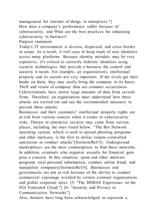 management for internet of things in enterprises."]
How does a company’s performance suffer because of
cybersecurity, and What are the best practices for enhancing
cybersecurity in business?
Purpose statement
Today's IT environment is diverse, dispersed, and cross-border
in scope. As a result, it isn't easy to keep track of user identities
across many platforms. Because identity mistakes may be very
expensive, it's critical to correctly federate identities using
security technologies that provide a business the control and
security it needs. For example, an organization's intellectual
property and its secrets are very important. If the rivals get their
hands on them, they may easily bring the company to its knees.
Theft and resale of company data are common occurrences.
Cybercriminals have stolen large amounts of data from several
firms. Therefore, an organization must understand how these
attacks are carried out and use the recommended measures to
prevent these attacks.
Businesses and their customers' intellectual property rights are
at risk from various sources when it comes to cybersecurity
risks. Threats to enterprise security may come from various
places, including the ones listed below. “The Bot Network
operating system, which is used to spread phishing programs
and other malware, is the first to utilize remote-controlled
operations to conduct attacks”[footnoteRef:5]. Underground
marketplaces are the most commonplace to find these networks.
In addition, criminals who organize assaults for financial gain
pose a concern. In this situation, spam and other malware
programs steal personal information, conduct online fraud, and
manipulate computers[footnoteRef:6]. Businesses and
governments are put at risk because of the ability to conduct
commercial espionage wielded by certain criminal organizations
and global corporate spies. [5: "The DODAS Experience on the
EGI Federated Cloud."] [6: “Security and Privacy in
Communication Networks”]
Also, hackers have long been acknowledged to represent a
 