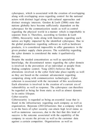 cyberspace, which is associated with the creation of overlapping
along with overlapping areas regarding control for the national
actors with distinct legal along with cultural approaches and
distinct strategic interests. Gordon & Loeb (2006) state that
nations globally have become sufficiently dependent on the
cyberspace for the communication needs as well as control
regarding the physical world in a manner which is improbable to
separate from it. Therefore, according to Gordon & Loeb
(2006), thesecurity tasks along with functions regarding each
nation are highly impacted by the identified cyberspace. Due to
the global production regarding software as well as hardware
products, it is considered impossible to offer guarantees in the
given product supply chain process. The scalability regarding
the cyber domain is considered the make it qualitatively
distinct.
Despite the needed concentration as well as specialized
knowledge, the disseminated nature regarding the cyber domain
is involved in the prevention of an individual or people from
finding complete control. Yang (2021) believes that the
alterations involved in the cyber field take place rapidly as well
as they are based on the constant advancement regarding
computing along with communication technologies. Cyber
cohesion is associated with the increment of this acceleration.
Each alteration is involved in the creation of a current era of
vulnerability as well as response. The cyberspace can therefore
be regarded as being far from static as well as almost dynamic
in its entire lifespan.
Cyber-security
Cybersecurity is regarded as being an essential issue that is
found in the infrastructure regarding each company as well as
organization. Bejarano (2021)illustrates that a company which
is on the basis of cyber security can attain high level status as
well as numerous successes, due to the fact that this kind of
success is the outcome associated with the capability of the
company to secure the private as well as the customer data
against a certain competitor. Organizations as well as
 