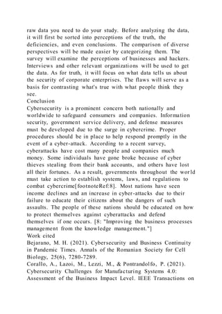 raw data you need to do your study. Before analyzing the data,
it will first be sorted into perceptions of the truth, the
deficiencies, and even conclusions. The comparison of diverse
perspectives will be made easier by categorizing them. The
survey will examine the perceptions of businesses and hackers.
Interviews and other relevant organizations will be used to get
the data. As for truth, it will focus on what data tells us about
the security of corporate enterprises. The flaws will serve as a
basis for contrasting what's true with what people think they
see.
Conclusion
Cybersecurity is a prominent concern both nationally and
worldwide to safeguard consumers and companies. Information
security, government service delivery, and defense measures
must be developed due to the surge in cybercrime. Proper
procedures should be in place to help respond promptly in the
event of a cyber-attack. According to a recent survey,
cyberattacks have cost many people and companies much
money. Some individuals have gone broke because of cyber
thieves stealing from their bank accounts, and others have lost
all their fortunes. As a result, governments throughout the wor ld
must take action to establish systems, laws, and regulations to
combat cybercrime[footnoteRef:8]. Most nations have seen
income declines and an increase in cyber-attacks due to their
failure to educate their citizens about the dangers of such
assaults. The people of these nations should be educated on how
to protect themselves against cyberattacks and defend
themselves if one occurs. [8: "Improving the business processes
management from the knowledge management."]
Work cited
Bejarano, M. H. (2021). Cybersecurity and Business Continuity
in Pandemic Times. Annals of the Romanian Society for Cell
Biology, 25(6), 7280-7289.
Corallo, A., Lazoi, M., Lezzi, M., & Pontrandolfo, P. (2021).
Cybersecurity Challenges for Manufacturing Systems 4.0:
Assessment of the Business Impact Level. IEEE Transactions on
 