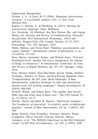 Engineering Management.
Gordon, L. A., & Loeb, M. P. (2006). Managing cybersecurity
resources: A cost-benefit analysis (Vol. 1). New York:
McGraw-Hill.
Kaplan, J., Sharma, S., & Weinberg, A. (2011). Meeting the
cybersecurity challenge. Digit. McKinsey.
Lin, Xiaodong, Ali Ghorbani, Kui Ren, Sencun Zhu, and Aiqing
Zhang, eds. Security and Privacy in Communication Networks:
SecureComm 2017 International Workshops, ATCS and
SePrIoT, Niagara Falls, ON, Canada, October 22–25, 2017,
Proceedings. Vol. 239. Springer, 2018.
Malik, Mubina, and Trisha Patel. "Database securityattacks and
control methods." International Journal of Information 6, no.
1/2 (2016): 175-183.
Nuss, Martin, Alexander Puchta, and Michael Kunz. "Towards
blockchain-based identity and access management for internet
of things in enterprises." In International Conference on Trust
and Privacy in Digital Business, pp. 167-181. Springer, Cham,
2018.
Pour, Morteza Safaei, Elias Bou-Harb, Kavita Varma, Nataliia
Neshenko, Dimitris A. Pados, and Kim-Kwang Raymond Choo.
"Comprehending the IoT cyber threat landscape: A data
dimensionality reduction technique to infer and characterize
Internet-scale IoT probing campaigns." Digital Investigation 28
(2019): S40-S49.
Primoff, Walter, and Sidney Kess. "The equifax data breach:
What cpas and firms need to know now." The CPA Journal 87,
no. 12 (2017): 14-17.
Poticha, David, and Mark W. Duncan. "Intellectual property—
The Foundation of Innovation: A scientist's guide to intellectual
property." Journal of Mass Spectrometry 54, no. 3 (2019): 288-
300.
Spiga, Daniele, Enol Fernandez, Vincenzo Spinoso, Diego
Ciangottini, Mirco Tracolli, Giacinto Donvito, Marica
Antonacci et al. "The DODAS Experience on the EGI Federated
Cloud." In EPJ Web of Conferences, vol. 245, p. 07033. EDP
 