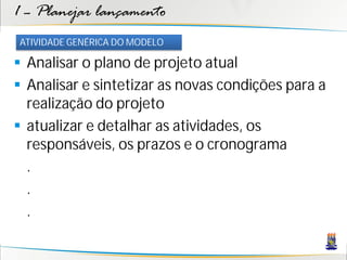 1 – Planejar lançamento
ATIVIDADE GENÉRICA DO MODELO

 Analisar o plano de projeto atual
 Analisar e sintetizar as novas condições para a
  realização do projeto
 atualizar e detalhar as atividades, os
  responsáveis, os prazos e o cronograma
  .
  .
  .
 