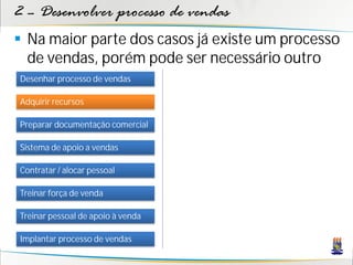 2 – Desenvolver processo de vendas
 Na maior parte dos casos já existe um processo
  de vendas, porém pode ser necessário outro
Desenhar processo de vendas

Adquirir recursos

Preparar documentação comercial

Sistema de apoio a vendas

Contratar / alocar pessoal

Treinar força de venda

Treinar pessoal de apoio à venda

Implantar processo de vendas
 