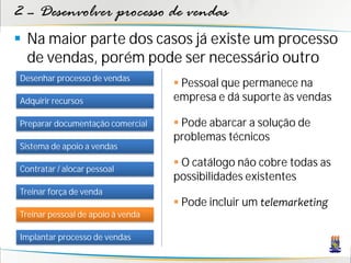 2 – Desenvolver processo de vendas
 Na maior parte dos casos já existe um processo
  de vendas, porém pode ser necessário outro
Desenhar processo de vendas
                                    Pessoal que permanece na
Adquirir recursos                  empresa e dá suporte às vendas

Preparar documentação comercial     Pode abarcar a solução de
                                   problemas técnicos
Sistema de apoio a vendas

Contratar / alocar pessoal
                                    O catálogo não cobre todas as
                                   possibilidades existentes
Treinar força de venda
                                    Pode incluir um telemarketing
Treinar pessoal de apoio à venda

Implantar processo de vendas
 