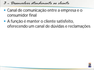 3 – Desenvolver atendimento ao cliente
 Canal de comunicação entre a empresa e o
  consumidor final
 A função é manter o cliente satisfeito,
  oferecendo um canal de dúvidas e reclamações
 