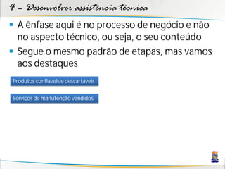 4 – Desenvolver assistência técnica
 A ênfase aqui é no processo de negócio e não
  no aspecto técnico, ou seja, o seu conteúdo
 Segue o mesmo padrão de etapas, mas vamos
  aos destaques
Produtos confiáveis e descartáveis


Serviços de manutenção vendidos
 