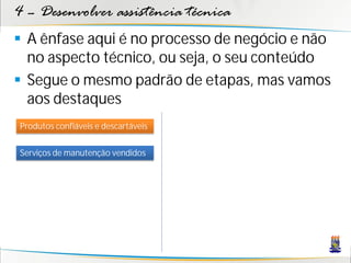 4 – Desenvolver assistência técnica
 A ênfase aqui é no processo de negócio e não
  no aspecto técnico, ou seja, o seu conteúdo
 Segue o mesmo padrão de etapas, mas vamos
  aos destaques
Produtos confiáveis e descartáveis


Serviços de manutenção vendidos
 