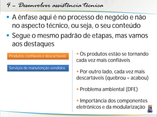 4 – Desenvolver assistência técnica
 A ênfase aqui é no processo de negócio e não
  no aspecto técnico, ou seja, o seu conteúdo
 Segue o mesmo padrão de etapas, mas vamos
  aos destaques
Produtos confiáveis e descartáveis    Os produtos estão se tornando
                                     cada vez mais confiáveis
Serviços de manutenção vendidos
                                      Por outro lado, cada vez mais
                                     descartáveis (quebrou = acabou)

                                      Problema ambiental (DFE)

                                      Importância dos componentes
                                     eletrônicos e da modularização
 