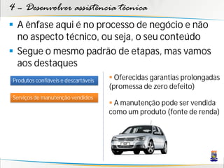 4 – Desenvolver assistência técnica
 A ênfase aqui é no processo de negócio e não
  no aspecto técnico, ou seja, o seu conteúdo
 Segue o mesmo padrão de etapas, mas vamos
  aos destaques
Produtos confiáveis e descartáveis    Oferecidas garantias prolongadas
                                     (promessa de zero defeito)
Serviços de manutenção vendidos
                                      A manutenção pode ser vendida
                                     como um produto (fonte de renda)
 