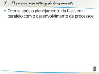 5 – Promover marketing de lançamento
 Ocorre após o planejamento da fase, em
  paralelo com o desenvolvimento de processos
 