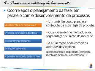 5 – Promover marketing de lançamento
 Ocorre após o planejamento da fase, em
  paralelo com o desenvolvimento de processos
                                     Um embrião desse plano é a
Atualizar plano de lançamento       confecção da estratégia de produto

Preparar campanha publicitária       Quando se define mercado-alvo,
                                    segmentação ou nicho de mercado
Desenvolver propaganda
                                     A atualização pode corrigir os
Promover as vendas
                                    atributos desse plano
                                    (posicionamento do produto, comporta-
                                    mento do mercado, concorrência...)
Contratar fornecedores de serviço
 