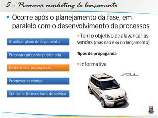 5 – Promover marketing de lançamento
 Ocorre após o planejamento da fase, em
  paralelo com o desenvolvimento de processos
                                     Tem o objetivo de alavancar as
Atualizar plano de lançamento       vendas (mas não é só no lançamento)

Preparar campanha publicitária      Tipos de propaganda

                                     Informativa
Desenvolver propaganda


Promover as vendas


Contratar fornecedores de serviço
 