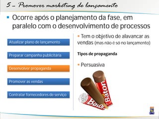 5 – Promover marketing de lançamento
 Ocorre após o planejamento da fase, em
  paralelo com o desenvolvimento de processos
                                     Tem o objetivo de alavancar as
Atualizar plano de lançamento       vendas (mas não é só no lançamento)

Preparar campanha publicitária      Tipos de propaganda

                                     Persuasiva
Desenvolver propaganda


Promover as vendas


Contratar fornecedores de serviço
 