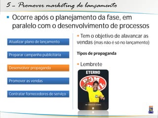 5 – Promover marketing de lançamento
 Ocorre após o planejamento da fase, em
  paralelo com o desenvolvimento de processos
                                     Tem o objetivo de alavancar as
Atualizar plano de lançamento       vendas (mas não é só no lançamento)

Preparar campanha publicitária      Tipos de propaganda

                                     Lembrete
Desenvolver propaganda


Promover as vendas


Contratar fornecedores de serviço
 