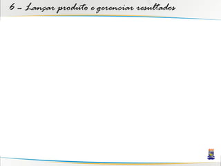 6 – Lançar produto e gerenciar resultados
 