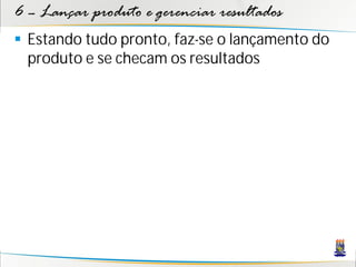 6 – Lançar produto e gerenciar resultados
 Estando tudo pronto, faz-se o lançamento do
  produto e se checam os resultados
 