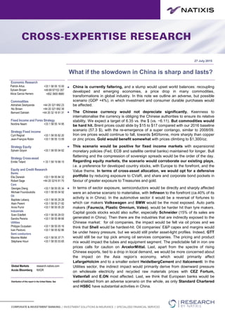 27 July 2015
Stratégie TypologieWhat if the slowdown in China is sharp and lasts?
 China is currently faltering, and a slump would upset world balances: recoupling
developed and emerging economies, a price drop in many commodities,
transformations in global industry. In this note we outline an adverse, but possible
scenario (GDP +4%), in which investment and consumer durable purchases would
be affected.
 The Chinese currency would not depreciate significantly. Keenness to
internationalise the currency is obliging the Chinese authorities to ensure its relative
stability. We expect a target of 6.35 vs. the $ (vs. ~6.11). But commodities would
be hard hit. Brent prices could slide by $15 to $17 compared with our 2016 baseline
scenario (57.3 $), with the re-emergence of a super contango, similar to 2008/09.
Iron ore prices would continue to fall, towards $40/tonne, more sharply than copper
or zinc prices. Gold would benefit somewhat with prices climbing to $1,300/oz.
 This scenario would be positive for fixed income markets with expansionist
monetary policies (Fed, ECB and satellite central banks) maintained for longer. Bull
flattening and the compression of sovereign spreads would be the order of the day.
Regarding equity markets, the scenario would corroborate our existing plays,
i.e. a preference for developed country stocks, with Europe to the forefront, and the
Value theme. In terms of cross-asset allocation, we would opt for a defensive
portfolio by reducing exposure to CVaR, and share and corporate bond pockets in
favour of greater exposure to Treasuries and gold.
 In terms of sector exposure, semiconductors would be directly and sharply affected
were an adverse scenario to materialise, with Infineon to the forefront (ca.40% of its
activity is in China). In the automotive sector it would be a reversal of fortunes to
which car makers Volkswagen and BMW would be the most exposed. Auto parts
makers (Faurecia, Plastic Omnium, Valeo), would be harder hit than tyre makers.
Capital goods stocks would also suffer, especially Schneider (15% of its sales are
generated in China). Then there are the industries that are indirectly exposed to the
Chinese market: for oil companies, the impact would be felt via oil prices and we
think that Shell would be hardest-hit. Oil companies’ E&P capex and margins would
be under heavy pressure, but we would still prefer asset-light profiles. Indeed, GTT
would still be our top pick among oil services companies. The pricing and product
mix would impact the tubes and equipment segment. The predictable fall in iron ore
prices calls for caution on ArcelorMittal. Last, apart from the spectre of rising
Chinese exports, tied to a drop in local demand, we would be more concerned about
the impact on the Asia region’s economy, which would primarily affect
LafargeHolcim and to a smaller extent HeidelbergCement and Italcementi. In the
Utilities sector, the indirect impact would primarily derive from downward pressure
on wholesale electricity and recycled raw materials prices with CEZ Fortum,
Vattenfall and E.ON most affected. Last, we think that European banks would be
well-shielded from an adverse scenario on the whole, as only Standard Chartered
and HSBC have substantial activities in China.
Economic Research
Patrick Artus +33 1 58 55 15 00
Sylvain Broyer +49 69 97153 357
Alicia Garcia Herrero +852 3900 8680
Commodities
Abhishek Deshpande +44 20 321 692 23
Nic Brown +44 20 321 692 39
Bernard Dahdah +44 20 32 16 91 31
Fixed Income and Forex Strategy
Nordine Naam +33 1 58 55 14 95
Strategy Fixed income
Cyril Regnat +33 1 58 55 82 20
Jean-François Robin +33 1 58 55 13 09
Strategy Equity
Sylvain Goyon +33 1 58 55 04 62
Strategy Cross-asset
Emilie Tetard + 33 1 58 19 98 15
Equity and Credit Research
Banks
Elie Darwish +33 1 58 55 84 32
Robert Sage +44 20 3216 91 70
Cars
Georges Dieng +33 1 58 55 05 34
Michael Foundoukidis +33 1 58 55 04 92
Oil
Baptiste Lebacq +33 1 58 55 29 28
Alain Parent +33 1 58 55 21 82
Anne Pumir +33 1 58 55 05 20
Industrials
Sven Edelfelt +33 1 58 55 29 03
Sandra Pereira +33 1 58 55 98 66
Utilities
Philippe Ourpatian +33 1 58 55 05 16
Ivan Pavlovic +33 1 58 55 82 86
Semi conductors
Maxime Mallet +33 1 58 55 37 71
Stéphane Houri +33 1 58 55 03 65
Global Markets research.natixis.com
Accès Bloomberg NXGR
Distribution of this report in the United States. See
important disclosures at the end of this report.
 