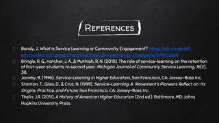 References
Bandy, J.. What is Service Learning or Community Engagement? https://cft.vanderbilt.
edu/guides-sub-pages/teaching-through-community-engagement/#models
Bringle, R. G., Hatcher, J. A., & Muthiah, R. N. (2010). The role of service-learning on the retention
of first-year students to second year. Michigan Journal of Community Service Learning, 16(2),
38.
Jacoby, B. (1996). Service-Learning in Higher Education. San Francisco, CA: Jossey-Bass Inc.
Stanton, T., Giles, D., & Cruz, N. (1999). Service-Learning: A Movement’s Pioneers Reflect on Its
Origins, Practice, and Future. San Francisco, CA: Jossey-Bass Inc.
Thelin, J.R. (2011), A History of American Higher Education (2nd ed.). Baltimore, MD: Johns
Hopkins University Press.
 