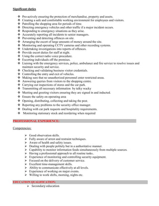 Significant duties
 Pro-actively ensuring the protection of merchandise, property and assets.
 Creating a safe and comfortable working environment for employees and visitors.
 Patrolling the shopping area for periods of time.
 Directing emergency vehicles and other traffic if a major incident occurs.
 Responding to emergency situations as they arise.
 Accurately reporting all incidents to senior managers.
 Preventing and detecting offences on site.
 Arranging the escort of large amounts of money around the site.
 Monitoring and operating CCTV cameras and other recording systems.
 Undertaking investigations into reports of offences.
 Provide escort duties for staff at night.
 Using the correct radio voice procedure.
 Escorting individuals off the premises.
 Liaising with the emergency services, police, ambulance and fire service to resolve issues and
maintain security and service.
 Checking and validating business visitor credentials.
 Controlling the entry and exit of vehicles.
 Making sure that no unauthorized personnel enter restricted areas.
 Answering queries from visitors to the shopping centre.
 Carrying out inspections of stores and the car park.
 Transmitting all necessary information by talky wacky
 Meeting and greeting visitors ensuring they are signed in and inducted.
 Ensure the safety on operating area
 Opening, distributing, collecting and taking the post.
 Reporting any problems to the security office manager.
 Dealing with car park requests and hospitality requirements.
 Monitoring stationary stock and reordering when required
PROFESSIONAL EXPERIENCE:
Competencies:
 Good observation skills.
 Fully aware of arrest and restraint techniques.
 Aware of health and safety issues.
 Dealing with people politely but in a authoritative manner.
 Capability to monitor information feeds simultaneously from multiple sources.
 Having a professional approach to all routine tasks..
 Experience of monitoring and controlling security equipment.
 Focused on the delivery of customer service.
 Excellent time-management skills.
 Ability to communicate effectively at all levels.
 Experience of working on major events.
 Willing to work shifts, morning, nights etc.
EDUCATION QUALIFICATION:
 Secondary education
 