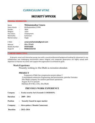 CURRICULUM VITAE
Security officer
PERSONAL INFORMATION:
Name : Mohammadou Umaru
Date of birth : 05/September/1994
Gender : Male
Religion : Islam
Visa status : Employment
Nationality : Cameroon
Marital status : Single
E-Mail : umarumohamadu@gmail.com
Adresse : Abu Dhabi
Mobile Number: 0544763689
Skype ID : PRINCE4191733
CAREER OBJECTIVE:
A dynamic smart and interactive young man with a sound professional background seeking for placement in any
collaborative and challenging environment where integrity and cooperate governance are highly valued with
objective to improve my career and support the organization to achieved its goals.
Work Experience
Presently working in Abu Dhabi as recreation attendant.
PROJECT
Expansion of Bab Gas compression project-phase 2
Consolidated contractors Engineering and procurement, petrofac Emirates
Abu Dhabi company for onshore petroleum operations
August 28,15 to present
Habshan (P.O Box 224), Abu Dhabi
PREVIOUS WORK EXPERIENCE
Company : Essoka security Sarl (Yaoundé CAMEROON)
Duration : 2009 – 2011
Position : Security Guard in super market
Company : Akwa palace ( Douala Cameroon)
Duration : 2012--2014
 