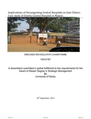 [Type text] [Type text] [Type text]
Implications of Decongesting Central Hospitals on Gate Clinics:
Case study of Zomba Central Hospital in Malawi
`
Zomba Central Hospital
GREVASIO MCHIGULUPATI CHAMATAMBE
100237367
A dissertation submitted in partial fulfillment to the requirements for the
Award of Master Degree in Strategic Management
By
University of Derby
30th
September, 2012
 