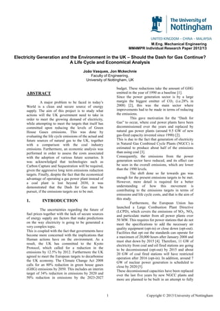 1 Copyright © 2013 University of Nottingham
M.Eng. Mechanical Engineering
MM4MPR Individual Research Paper 2012/13
Electricity Generation and the Environment in the UK – Should the Dash for Gas Continue?
A Life Cycle and Economical Analysis
João Vasques, Jon Mckechnie
Faculty of Engineering,
University of Nottingham, UK
ABSTRACT
A major problem to be faced in today’s
World is a clean and secure source of energy
supply. The aim of this project is to study what
actions will the UK government need to take in
order to meet the growing demand of electricity,
while attempting to meet the targets that itself has
committed upon reducing the levels of Green
House Gases emissions. This was done by
evaluating the life cycle emissions of the actual and
future sources of natural gas to the UK, together
with a comparison with the coal industry
emissions. Furthermore, an economic analysis was
performed in order to assess the costs associated
with the adoption of various future scenarios. It
was acknowledged that technologies such as
Carbon Capture and Sequestration will be required,
given the aggressive long term emissions reduction
targets. Finally, despite the fact that the economical
advantage of operating a gas power plant instead of
a coal plant is lost beyond 2030, it was
demonstrated that the Dash for Gas must be
pursuit, if the emissions targets are to be met.
1. INTRODUCTION
The uncertainties regarding the future of
fuel prices together with the lack of secure sources
of energy supply are factors that make predictions
on the way electricity is going to be generated a
very complex topic.
This is coupled with the fact that governments have
become more concerned with the implications that
Human actions have on the environment. As a
result, the UK has committed to the Kyoto
Protocol, which called for a reduction in the
emissions by 12.5% by 2012. Furthermore the UK
agreed to meet the European targets to decarbonise
the UK economy. The Climate Change Act 2008
calls for an 80% reduction in green house gases
(GHG) emissions by 2050. This includes an interim
target of 34% reduction in emissions by 2020 and
50% reduction in emissions by the 2023-2027
budget. These reductions take the amount of GHG
emitted in the year of 1990 as a baseline [1].
Since the power generation sector is by a large
margin the biggest emitter of CO2 (i.e.28% in
2008) [2], this was the main sector where
improvements had to be made in terms of reducing
the emissions.
This gave motivation for the “Dash for
Gas” to occur, where coal power plants have been
decommissioned over the years and replaced by
natural gas power plants (around 9.5 GW of new
gas-fired capacity invested since 1990) [2].
This is due to the fact that generation of electricity
in Natural Gas Combined Cycle Plants (NGCC) is
estimated to produce about half of the emissions
than using coal [3].
Consequently, the emissions from the power
generation sector have reduced, and its effect can
be seen in the overall emissions, which are lower
than the 1990 levels.
The shift done so far towards gas was
enough for the present emissions targets to be met.
However, more detail is required for a better
understanding of how this movement is
contributing to the emissions targets in terms of
emissions and life cycle costs, and that is the aim of
this study.
Furthermore, the European Union has
launched a Large Combustion Plant Directive
(LCPD), which covers the emissions of SO2, NOX
and particulate matter from all power plants over
50 MW. This requires for power stations that do not
meet the specifications to add the necessary air
quality equipment (opt-in) or close down (opt-out).
Facilities that opt out the standards can operate for
a maximum of 20,000 hours after January 2008 and
must shut down by 2015 [4]. Therefore, 11 GW of
electricity from coal and oil fired stations are going
to be decomissioned (opt-out) by 2015 and about
20 GW of coal fired stations will have restricted
operation after 2016 (opt-in). In addition, around 7
GW of nuclear power generation is scheduled to
close by 2020 [5].
These decomissioned capacities have been replaced
over the last five years by new NGCC plants and
more are planned to be built in an attempt to fully
 