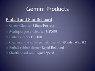 Gemini Products
Pinball and Shuffleboard
o Glass Cleaner Glass Perfect
o Multipurpose Cleaner CP500
o Pinball cleaner CP-100
o Cleaner and wax for pinball playfield Wonder Wax #2
o Pinball rubber cleaner Rapid Rebound
o Shuffleboard wax Liquid Speed
 