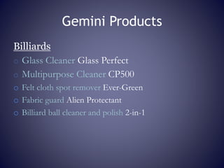 Gemini Products
Billiards
o Glass Cleaner Glass Perfect
o Multipurpose Cleaner CP500
o Felt cloth spot remover Ever-Green
o Fabric guard Alien Protectant
o Billiard ball cleaner and polish 2-in-1
 