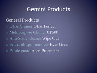 Gemini Products
General Products
o Glass Cleaner Glass Perfect
o Multipurpose Cleaner CP500
o Anti-Static Cleaner Wipe Out
o Felt cloth spot remover Ever-Green
o Fabric guard Alien Protectant
 
