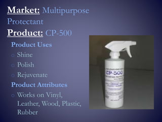 Market: Multipurpose
Protectant
Product: CP-500
Product Uses
o Shine
o Polish
o Rejuvenate
Product Attributes
o Works on Vinyl,
Leather, Wood, Plastic,
Rubber
 