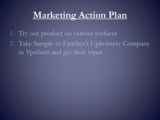 Marketing Action Plan
1. Try out product on various surfaces
2. Take Sample to Fancher’s Upholstery Company
in Ypsilanti and get their input
 